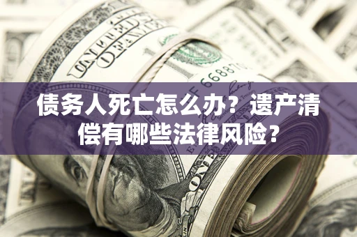 北京债务人死亡怎么办？遗产清偿有哪些法律风险？